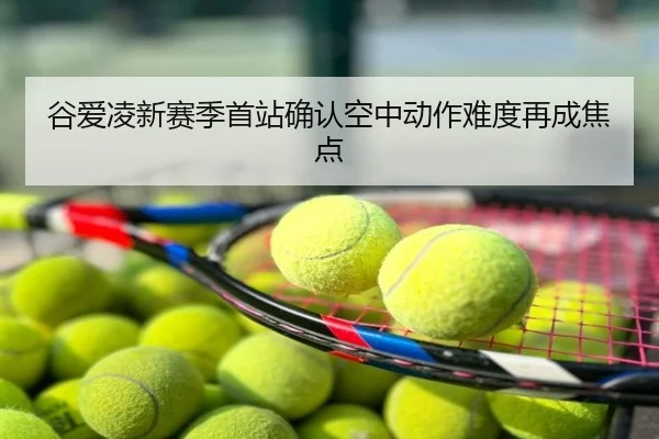 谷爱凌新赛季首站确认空中动作难度再成焦点