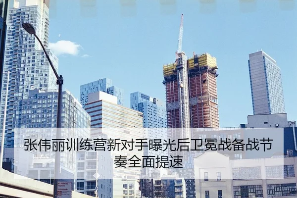张伟丽训练营新对手曝光后卫冕战备战节奏全面提速