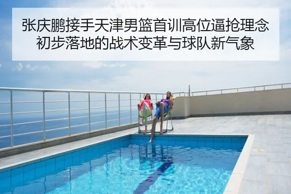 张庆鹏接手天津男篮首训高位逼抢理念初步落地的战术变革与球队新气象