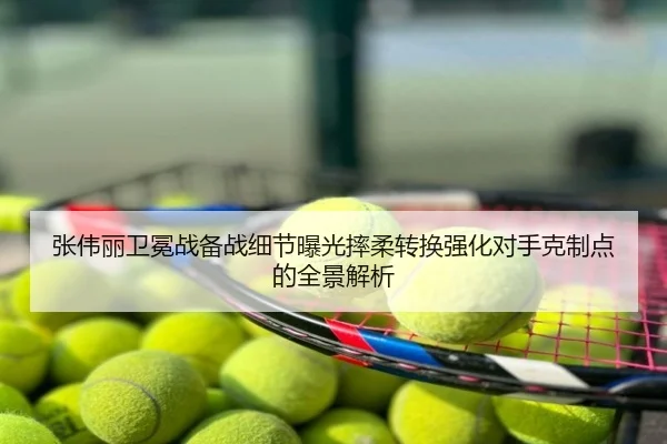 张伟丽卫冕战备战细节曝光摔柔转换强化对手克制点的全景解析