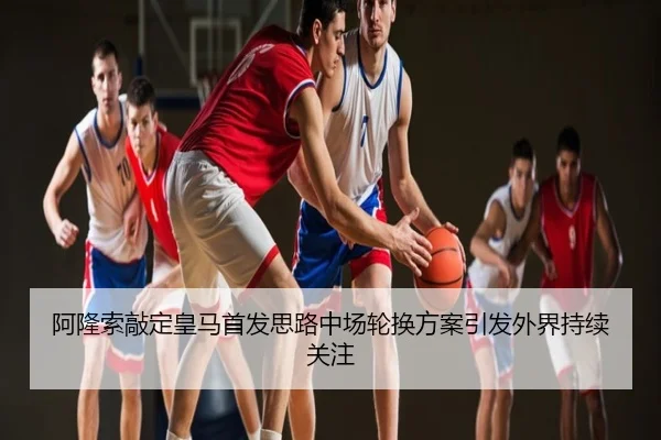 阿隆索敲定皇马首发思路中场轮换方案引发外界持续关注