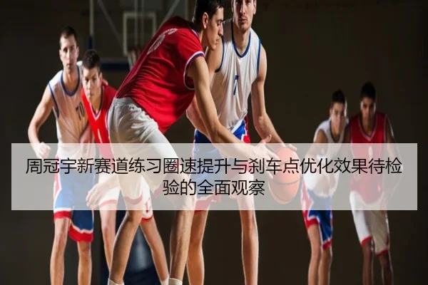 周冠宇新赛道练习圈速提升与刹车点优化效果待检验的全面观察